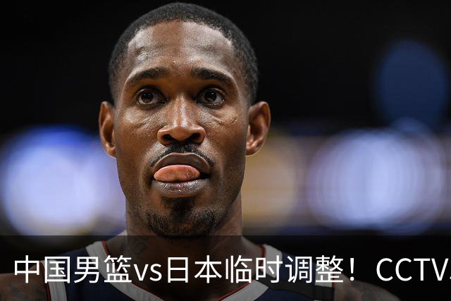 中国男篮vs日本临时调整！CCTV5不直播，暗藏三个信号，三分16中4是隐患